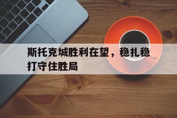 熊猫体育平台-关于斯托克城胜利在望，稳扎稳打守住胜局的信息